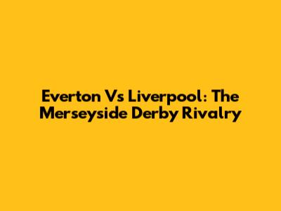 Everton Vs Liverpool: The Merseyside Derby Rivalry