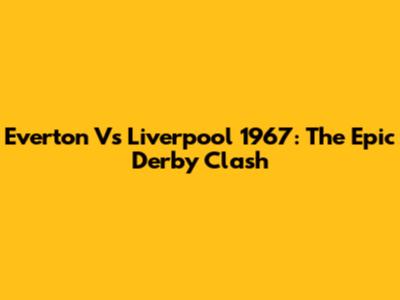 Everton Vs Liverpool 1967: The Epic Derby Clash