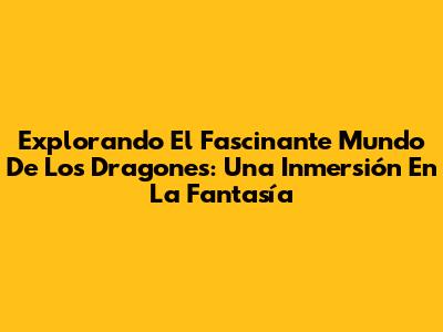 Explorando El Fascinante Mundo De Los Dragones: Una Inmersión En La Fantasía