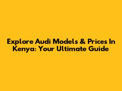 Explore Audi Models & Prices In Kenya: Your Ultimate Guide