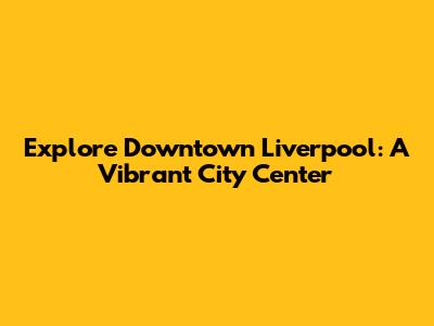 Explore Downtown Liverpool: A Vibrant City Center