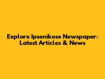 Explore Ipsenikese Newspaper: Latest Articles & News