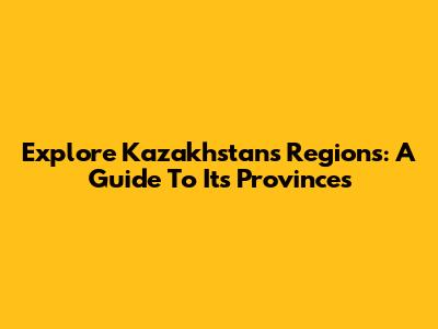 Explore Kazakhstan's Regions: A Guide To Its Provinces