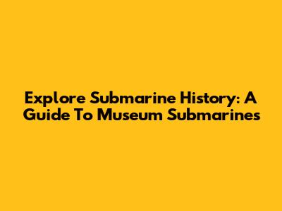 Explore Submarine History: A Guide To Museum Submarines