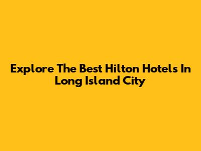 Explore The Best Hilton Hotels In Long Island City