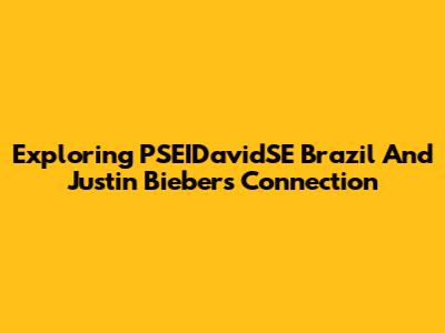Exploring PSEIDavidSE Brazil And Justin Bieber's Connection