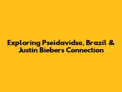 Exploring Pseidavidse, Brazil & Justin Bieber's Connection