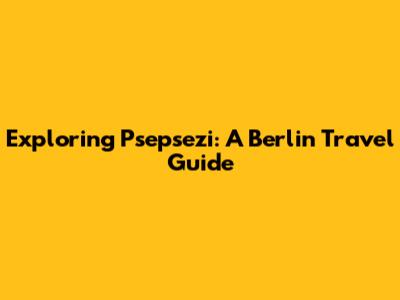Exploring Psepsezi: A Berlin Travel Guide