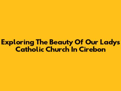 Exploring The Beauty Of Our Lady's Catholic Church In Cirebon