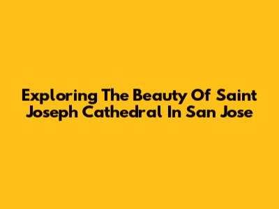 Exploring The Beauty Of Saint Joseph Cathedral In San Jose