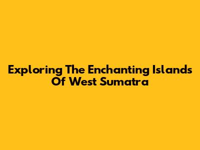 Exploring The Enchanting Islands Of West Sumatra