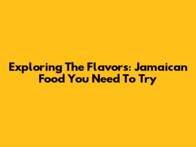 Exploring The Flavors: Jamaican Food You Need To Try