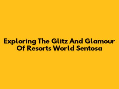 Exploring The Glitz And Glamour Of Resorts World Sentosa