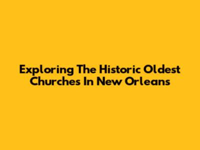 Exploring The Historic Oldest Churches In New Orleans