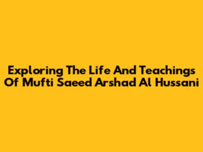 Exploring The Life And Teachings Of Mufti Saeed Arshad Al Hussani
