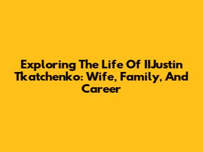Exploring The Life Of IIJustin Tkatchenko: Wife, Family, And Career