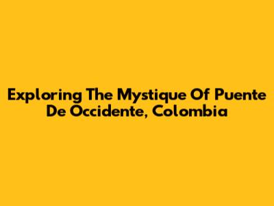 Exploring The Mystique Of Puente De Occidente, Colombia