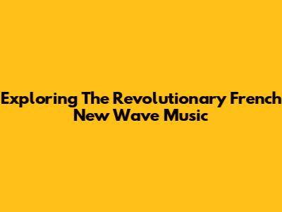 Exploring The Revolutionary French New Wave Music