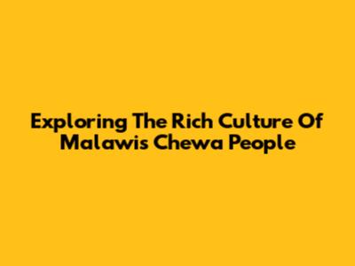 Exploring The Rich Culture Of Malawi's Chewa People