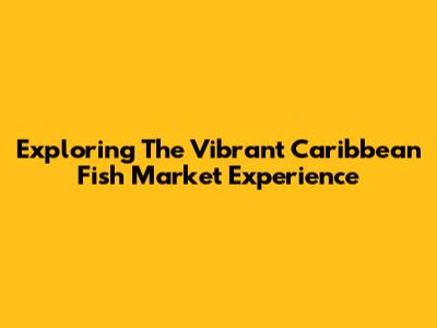 Exploring The Vibrant Caribbean Fish Market Experience