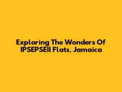 Exploring The Wonders Of IPSEPSEII Flats, Jamaica