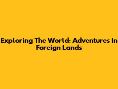 Exploring The World: Adventures In Foreign Lands