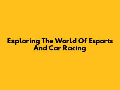 Exploring The World Of Esports And Car Racing