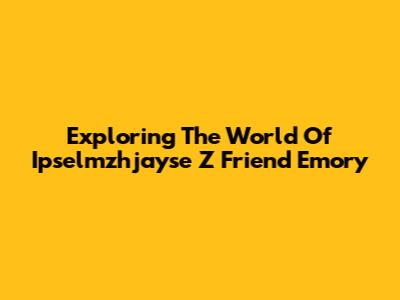 Exploring The World Of Ipselmzhjayse Z Friend Emory