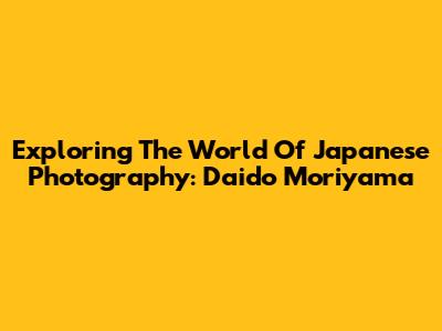 Exploring The World Of Japanese Photography: Daido Moriyama