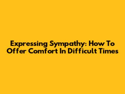 Expressing Sympathy: How To Offer Comfort In Difficult Times