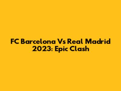 FC Barcelona Vs Real Madrid 2023: Epic Clash