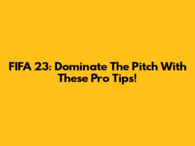 FIFA 23: Dominate The Pitch With These Pro Tips!