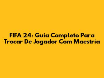 FIFA 24: Guia Completo Para Trocar De Jogador Com Maestria