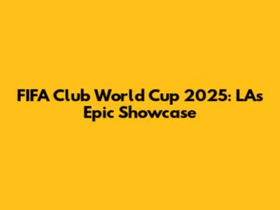 FIFA Club World Cup 2025: LA's Epic Showcase