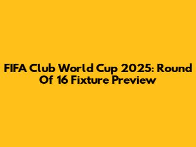 FIFA Club World Cup 2025: Round Of 16 Fixture Preview