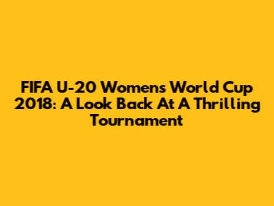FIFA U-20 Women's World Cup 2018: A Look Back At A Thrilling Tournament