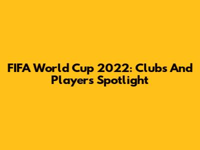 FIFA World Cup 2022: Clubs And Players Spotlight