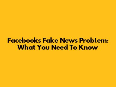 Facebook's Fake News Problem: What You Need To Know