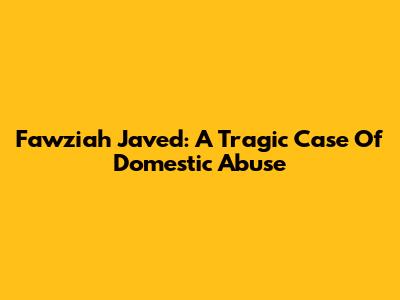 Fawziah Javed: A Tragic Case Of Domestic Abuse