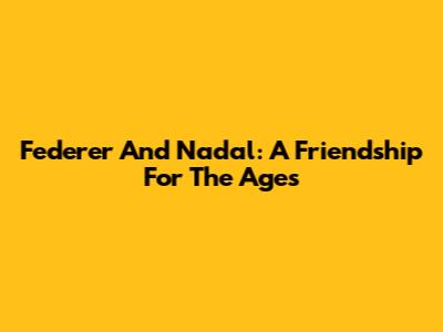 Federer And Nadal: A Friendship For The Ages