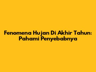 Fenomena Hujan Di Akhir Tahun: Pahami Penyebabnya