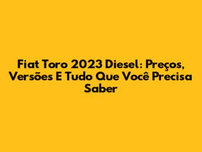 Fiat Toro 2023 Diesel: Preços, Versões E Tudo Que Você Precisa Saber