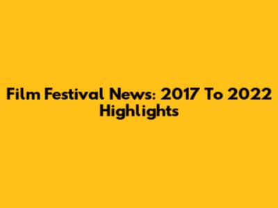 Film Festival News: 2017 To 2022 Highlights