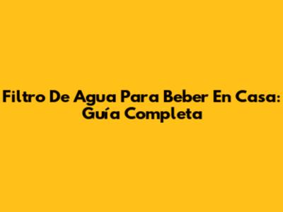 Filtro De Agua Para Beber En Casa: Guía Completa
