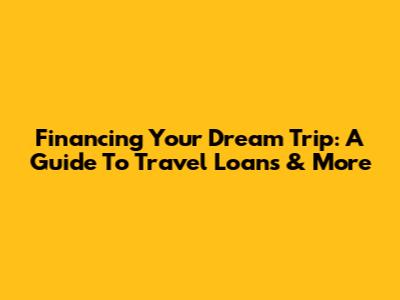 Financing Your Dream Trip: A Guide To Travel Loans & More