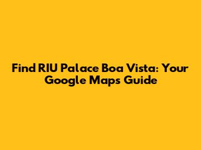 Find RIU Palace Boa Vista: Your Google Maps Guide
