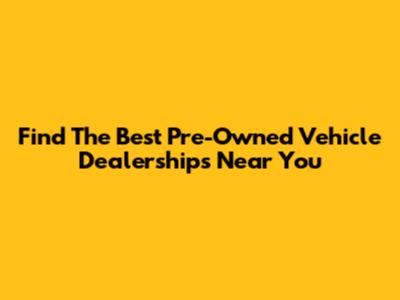 Find The Best Pre-Owned Vehicle Dealerships Near You