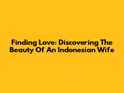 Finding Love: Discovering The Beauty Of An Indonesian Wife
