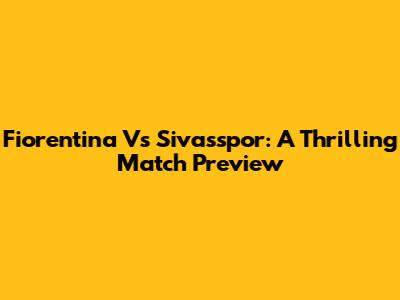Fiorentina Vs Sivasspor: A Thrilling Match Preview