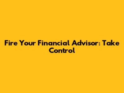 Fire Your Financial Advisor: Take Control